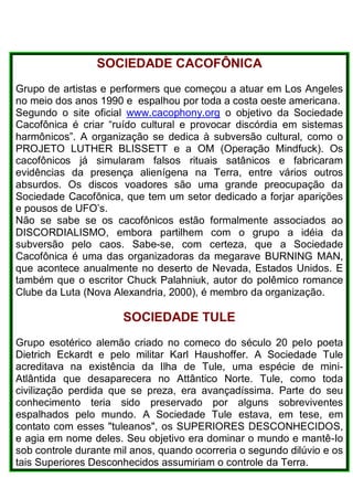 SOCIEDADE CACOFÔNICA
Grupo de artistas e performers que começou a atuar em Los Angeles
no meio dos anos 1990 e espalhou por toda a costa oeste americana.
Segundo o site oficial www.cacophony.org o objetivo da Sociedade
Cacofônica é criar “ruído cultural e provocar discórdia em sistemas
harmônicos”. A organização se dedica à subversão cultural, como o
PROJETO LUTHER BLISSETT e a OM (Operação Mindfuck). Os
cacofônicos já simularam falsos rituais satânicos e fabricaram
evidências da presença alienígena na Terra, entre vários outros
absurdos. Os discos voadores são uma grande preocupação da
Sociedade Cacofônica, que tem um setor dedicado a forjar aparições
e pousos de UFO’s.
Não se sabe se os cacofônicos estão formalmente associados ao
DISCORDIALISMO, embora partilhem com o grupo a idéia da
subversão pelo caos. Sabe-se, com certeza, que a Sociedade
Cacofônica é uma das organizadoras da megarave BURNING MAN,
que acontece anualmente no deserto de Nevada, Estados Unidos. E
também que o escritor Chuck Palahniuk, autor do polêmico romance
Clube da Luta (Nova Alexandria, 2000), é membro da organização.
SOCIEDADE TULE
Grupo esotérico alemão criado no comeco do século 20 peIo poeta
Dietrich Eckardt e pelo militar Karl Haushoffer. A Sociedade Tule
acreditava na existência da Ilha de Tule, uma espécie de mini-
Atlântida que desaparecera no Attântico Norte. Tule, como toda
civilização perdida que se preza, era avançadíssima. Parte do seu
conhecimento teria sido preservado por alguns sobreviventes
espalhados pelo mundo. A Sociedade Tule estava, em tese, em
contato com esses "tuleanos", os SUPERIORES DESCONHECIDOS,
e agia em nome deles. Seu objetivo era dominar o mundo e mantê-Io
sob controle durante mil anos, quando ocorreria o segundo dilúvio e os
tais Superiores Desconhecidos assumiriam o controle da Terra.
 