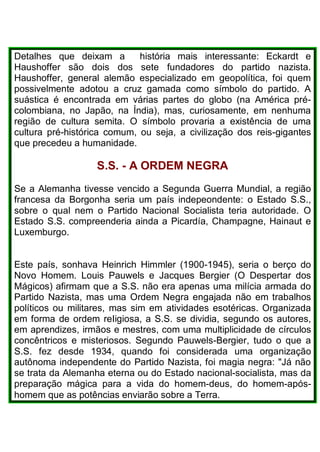Detalhes que deixam a história mais interessante: Eckardt e
Haushoffer são dois dos sete fundadores do partido nazista.
Haushoffer, general alemão especializado em geopolítica, foi quem
possivelmente adotou a cruz gamada como símbolo do partido. A
suástica é encontrada em várias partes do globo (na América pré-
colombiana, no Japão, na Índia), mas, curiosamente, em nenhuma
região de cultura semita. O símbolo provaria a existência de uma
cultura pré-histórica comum, ou seja, a civilização dos reis-gigantes
que precedeu a humanidade.
S.S. - A ORDEM NEGRA
Se a Alemanha tivesse vencido a Segunda Guerra Mundial, a região
francesa da Borgonha seria um país indepeondente: o Estado S.S.,
sobre o qual nem o Partido Nacional Socialista teria autoridade. O
Estado S.S. compreenderia ainda a Picardía, Champagne, Hainaut e
Luxemburgo.
Este país, sonhava Heinrich Himmler (1900-1945), seria o berço do
Novo Homem. Louis Pauwels e Jacques Bergier (O Despertar dos
Mágicos) afirmam que a S.S. não era apenas uma milícia armada do
Partido Nazista, mas uma Ordem Negra engajada não em trabalhos
políticos ou militares, mas sim em atividades esotéricas. Organizada
em forma de ordem reIigiosa, a S.S. se dividia, segundo os autores,
em aprendizes, irmãos e mestres, com uma multiplicidade de círculos
concêntricos e misteriosos. Segundo Pauwels-Bergier, tudo o que a
S.S. fez desde 1934, quando foi considerada uma organização
autônoma independente do Partido Nazista, foi magia negra: "Já não
se trata da Alemanha eterna ou do Estado nacional-socialista, mas da
preparação mágica para a vida do homem-deus, do homem-após-
homem que as potências enviarão sobre a Terra.
 