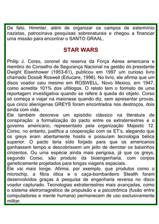De fato, Himmler, além de organizar os campos de extermínio
nazistas, patrocinava pesquisas sobrenaturais e chegou a financiar
uma missão para encontrar o SANTO GRAAL.
STAR WARS
Philip J. Corso, coronel da reserva da Força Aérea americana e
membro do Conselho de Segurança Nacional na gestão do presidente
Dwight Eisenhower (1953-61), publicou em 1997 um curioso livro
chamado Dossiê Roswell (Educare, 1998). No livro, ele afirma que um
disco voador caiu mesmo em ROSWELL, Novo Mexico, em 1947,
como acredita 101% dos ufólogos. O relato tem o formato de uma
reportagem investigativa quando se refere à queda do objeto. Corso
só começa a viajar na maionese quando diz, sem apresentar provas,
que cinco alienígenas GREYS foram encontrados nos destroços, dois
ainda com vida.
Ele também descreve um episódio clássico na literatura de
conspiração: a formalização do pacto entre os extraterrestres e o
governo americano, representado pela organização Majestic 12.
Corso, no entanto, justifica a cooperação com os ET’s, alegando que
os greys eram abertamente hostis e possuíam tecnologia bélica
superior. O pacto teria sido forjado para que os americanos
ganhassem tempo e descobrissem um jeito de derrotar os baixinhos
cinzentos. Ou uma espécie ainda mais perigosa, já que os greys,
segundo Corso, são produto da bioengenharia, com corpos
geneticamente projetados para longas viagens espaciais.
Ele vai mais longe. Afirma, por exemplo, que produtos como o
microchip, a fibra ótica e o caça-bombardeiro Stealth foram
desenvolvidos graças à pesquisa de engenharia reversa no disco
voador capturado. Tecnologias extraterrestres mais avançadas, como
o sistema eletromagnético de propulsão e a psicotrônica (fusão entre
computadores e mente humana) permanecem de uso exclusivamente
militar.
 