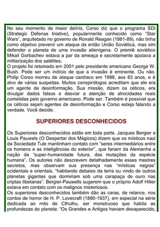 No seu momento de maior delírio, Corso diz que o programa SDI
(Strategic Defense Iniative), popularmente conhecido como “Star
Wars”, arquitetado no governo de Ronald Reagan (1981-89), não tinha
como objetivo prevenir um ataque da então União Soviética, mas sim
defender o planeta de uma invasão alienígena. O premiê soviético
Mikail Gorbachev estava a par da ameaça e secretamente apoiava a
militarização dos satélites.
O projeto foi retomado em 2001 pelo presidente americano George W.
Bush. Pode ser um indício de que a invasão é eminente. Ou não.
Philip Corso morreu de ataque cardíaco em 1998, aos 83 anos, e é
alvo de várias suspeitas. Muitos conspirólogos acreditam que ele era
um agente de desinformação. Sua missão, dizem os céticos, era
divulgar dados falsos e desviar a atenção de atrocidades reais
cometidas pelo governo americano. Pode ser. Também é possível que
os céticos sejam agentes de desinformação e Corso esteja falando a
verdade. Você decide.
SUPERIORES DESCONHECIDOS
Os Superiores desconhecidos estão em toda parte. Jacques Bergier e
Louis Pauwels (O Despertar dos Mágicos) dizem que os místicos nazi
da Sociedade Tule mantinham contato com “seres intermediários entre
os homens e as inteligências do exterior”, que fariam da Alemanha a
nação da “super-humanidade futura, das mutações da espécie
humana”. Os autores não descrevem detalhadamente esses mestres
secretos, mas observam sua presença nas “místicas negras”
ocidentais e orientais, “habitando debaixo da terra ou vindo de outros
planetas gigantes que dormiriam sob uma carapaça de ouro nas
criptas tibetanas”. Bergier-Pauwells sugerem que o próprio Adolf Hitler
estava em contato com os malignos misteriosos.
Os superiores desconhecidos também dão as caras, de relance, nos
contos de horror de H. P. Lovecraft (1890-1937), em especial na série
dedicada ao mito de Cthulhu, ser monstruoso que habita as
profundezas do planeta: “Os Grandes e Antigos haviam desaparecido,
 