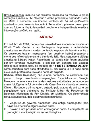 Brasil.iwarp.com, mantido por militares brasileiros da reserva, o plano
começou quando o FMI “forçou” o então presidente Fernando Collor
de Mello a demarcar um imenso território de 94 mil quilômetros
quadrados como reserva ianomâmi. Teria sido o primeiro passo para
que, no futuro, a Nação Ianomâmi proclame a independência e exija a
intervenção da ONU na região.
ANTRAZ
Em outubro de 2001, depois dos devastadores ataques terroristas ao
World Trade Center e ao Pentágono, imprensa e autoridades
americanas receberam cartas contendo esporos da bactéria antraz.
Os envelopes traziam mensagens (em péssimo inglês) pregando a
morte dos infiéis ocidentais e o triunfo do Islã. Mas, segundo a bióloga
americana Bárbara Hatch Rosenberg, as cartas não foram enviadas
por um terrorista muçulmano, e sim por um cientista dos Estados
Unidos que apenas usou os ataques de 11 DE SETEMBRO DE 2001
como cobertura para suas atividades. E, pior ainda, o FBI sabe quem
é ele, mas prefere não revelar o nome do culpado.
Bárbara Hatch Rosenberg não é uma paranóica de carteirinha que
passa o tempo inventando conspirações. Especialista em Biologia
Molecular, a americana é uma das maiores autoridades do mundo em
armas biológicas e foi consultora da Casa Branca durante o governo
Clinton. Rosenberg afirma que o culpado pelo ataque de antraz é um
pesquisador que trabalhava no Instituto Militar de Pesquisas de
Doenças Infecciosas de Fort Detrick, em Maryland. Os bioterroristas
tinha, segundo ela, dois objetivos bem definidos:
1. Vingar-se do governo americano, seu antigo empregador, pois
havia sido demitido alguns meses antes.
2. Provar a um possível novo empregador como é competente na
produção e manipulação de armas biológicas.
 