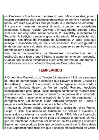 ocultando-se sob a terra ou debaixo do mar. Mesmo mortos, porém,
haviam transmitido seus segredos em sonhos ao primeiro homem, que
fundou um culto que jamais teria perecido” (O Chamado de Cthulhu).
A crença em mestres secretos é muito comum nas sociedades
esotéricas. A besta Aleister Crowley afirmava manter contato direto
com criaturas esquisitas, assim como H. P. Blavatsky, a inventora da
Teosofia. A tradição parece originária do século 18 e pode ter sido
inspirada nos graus de iniciação da Maçonaria. A cada grau que
avança, o associado adquire mais conhecimento. Isso teria gerado a
lenda de que, acima do mais alto grau, existem seres semi-divinos de
grande poder e sabedoria.
Nas teorias conspiratórias, os Superiores Desconhecidos são a
explicação para tudo o que é ilógico e aparentemente sem propósito.
Quando não se sabe exatamente quem está por trás de uma trama, é
só atribuir a coisa aos nefandos Superiores Desconhecidos.
TEMPLÁRIOS
A Ordem dos Cavaleiros do Templo foi criada em 1118 para proteger
as rotas de peregrinação e comércio que ligavam o Reino Cristão de
Jerusalém à Europa. Foi o primeiro exército regular e uniformizado a
surgir no Ocidente depois do fim do Império Romano. Apoiados
financeiramente pela Igreja, esses monges combatentes viraram ricos
proprietários de terra e foram os primeiros banqueiros da cristandade.
Chegaram até a ínventar uma espécie de "ordem de pagamento": o
peregrino fazia um depósito numa fortaleza templária da Europa e
resgatava o dinheiro quando chegava à Terra Santa.
A riqueza da Ordem acabou despertando a cobiça do rei da França,
Felipe, o Belo, que acusou os templários de heresia e queimou a
maioria dos cavaleiros na sexta-feira 13 de 1307. Mas a inquisição
tinha de inventar um bom motivo para o churrasco e, por isso, afirmou
que os templários cultuavam um demônio de três cabeças chamado
Baphomet. Isso produziu todo tipo de teoria conspiratóría. Uma delas
é que Baphomet nada mais era que a cabeça embalsamada de Cristo,
 