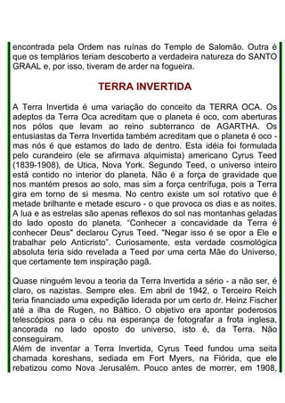 encontrada pela Ordem nas ruínas do Templo de Salomão. Outra é
que os templários teriam descoberto a verdadeira natureza do SANTO
GRAAL e, por isso, tiveram de arder na fogueira.
TERRA INVERTIDA
A Terra Invertida é uma variação do conceito da TERRA OCA. Os
adeptos da Terra Oca acreditam que o planeta é oco, com aberturas
nos pólos que levam ao reino subterranco de AGARTHA. Os
entusiastas da Terra Invertida também acreditam que o planeta é oco -
mas nós é que estamos do lado de dentro. Esta idéia foi formulada
pelo curandeiro (ele se afirmava alquimista) americano Cyrus Teed
(1839-1908), de Utica, Nova York. Segundo Teed, o universo inteiro
está contido no interior do planeta. Não é a força de gravidade que
nos mantém presos ao solo, mas sim a força centrífuga, pois a Terra
gira em torno de si mesma. No centro existe um sol rotativo que é
metade brilhante e metade escuro - o que provoca os dias e as noites.
A lua e as estrelas são apenas reflexos do sol nas montanhas geladas
do lado oposto do planeta. “Conhecer a concavidade da Terra é
conhecer Deus" declarou Cyrus Teed. "Negar isso é se opor a Ele e
trabalhar pelo Anticristo”. Curiosamente, esta verdade cosmológica
absoluta teria sido reveIada a Teed por uma certa Mãe do Universo,
que certamente tem inspiração pagã.
Quase ninguém levou a teoria da Terra lnvertida a sério - a não ser, é
claro, os nazistas. Sempre eles. Em abril de 1942, o Terceiro Reich
teria financiado uma expedição liderada por um certo dr. Heinz Fischer
até a ilha de Rugen, no Báltico. O objetivo era apontar poderosos
telescópios para o céu na esperança de fotografar a frota inglesa,
ancorada no lado oposto do universo, isto é, da Terra. Não
conseguiram.
Além de inventar a Terra Invertida, Cyrus Teed fundou uma seita
chamada koreshans, sediada em Fort Myers, na Fiórida, que ele
rebatizou como Nova Jerusalém. Pouco antes de morrer, em 1908,
 