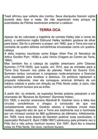 Teed afirmou que voltaria dos mortos. Seus discípulos fizeram vigília
durante dois dias e nada. Só não esperaram mais porque as
autoridades da Flórida resolveram enterrar o cadáver.
TERRA OCA
Apesar de ter calculado a trajetória do cometa Halley (daí o nome do
astro), o astrônomo inglês Edmund Halley também gostava de olhar
para baixo. Ele foi o primeiro a propor, em 1692, que a Terra era oca e
consistia de quatro esferas concêntricas encaixadas como um quebra-
cabeça.
A idéia inspirou escritores como Edgar AIIan Poe (A Narrativa de
Arthur Gordon Pym, 1838) e Julio Verne (Viagem ao Centro da Terra,
1864).
Mas também fez a cabeça do capitão americano John Cleeves
Symmes (1779-1829), que supôs, em 1812, que as entradas para a
Terra Oca ficavam nos pólos do planeta. Herói da Guerra Civil,
Symmes tentou convencer o congresso norte-americano a financiar
uma expedição para localizar a abertura. Os políticos rejeitaram a
proposta indecente, mas ele conseguiu arrancar dinheiro de um
médico crédulo e partiu em direção ao Pólo Norte onde, é claro, não
achou nenhum buraco pra se enfiar.
A partir daí, no entanto, as supostas fendas polares passaram a ser
chamadas de "Buracos do Symmes" (Symmes Holes).
Em 1920, o escritor americano Marshall B. Gardner reviu a idéia dos
círculos concêntricos e chegou à conclusão de que era
completamente absurda. Gardner adotou a hipótese (muito mais
realista, segundo ele) de que a Terra era totalmente oca e iluminada
por um minissol central de 960 quilômetros de diâmetro. Infelizmente,
em 1929, nove anos depois de Gardner publicar suas conclusões, o
explorador Richard E. Byrd (1888-1957) sobrevoou pela primeira vez o
Pólo Sul e não achou nenhum buraco. Em 1947, Byrd fez a mesma
coisa no Pólo Norte. De novo, nenhum buraco.
 