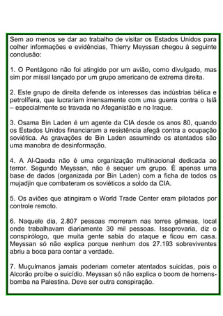 Sem ao menos se dar ao trabalho de visitar os Estados Unidos para
colher informações e evidências, Thierry Meyssan chegou à seguinte
conclusão:
1. O Pentágono não foi atingido por um avião, como divulgado, mas
sim por míssil lançado por um grupo americano de extrema direita.
2. Este grupo de direita defende os interesses das indústrias bélica e
petrolífera, que lucrariam imensamente com uma guerra contra o Islã
– especialmente se travada no Afeganistão e no Iraque.
3. Osama Bin Laden é um agente da CIA desde os anos 80, quando
os Estados Unidos financiaram a resistência afegã contra a ocupação
soviética. As gravações de Bin Laden assumindo os atentados são
uma manobra de desinformação.
4. A Al-Qaeda não é uma organização multinacional dedicada ao
terror. Segundo Meyssan, não é sequer um grupo. É apenas uma
base de dados (organizada por Bin Laden) com a ficha de todos os
mujadjin que combateram os soviéticos a soldo da CIA.
5. Os aviões que atingiram o World Trade Center eram pilotados por
controle remoto.
6. Naquele dia, 2.807 pessoas morreram nas torres gêmeas, local
onde trabalhavam diariamente 30 mil pessoas. Issoprovaria, diz o
conspirólogo, que muita gente sabia do ataque e ficou em casa.
Meyssan só não explica porque nenhum dos 27.193 sobreviventes
abriu a boca para contar a verdade.
7. Muçulmanos jamais poderiam cometer atentados suicidas, pois o
Alcorão proíbe o suicídio. Meyssan só não explica o boom de homens-
bomba na Palestina. Deve ser outra conspiração.
 
