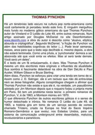 THOMAS PYNCHON
Há um tenebroso lado escuro na cultura pop norte-americana como
você certamente já percebeu lendo este livro. E ninguém mergulhou
mais fundo no moderno gótico americano do que Thomas Pynchon,
autor de Vineland e O Leilão do Lote 49, entre outros romances. Num
artigo assinado por Douglas McDaniel no site Desinformation:
www.desinfo.com a obra do autor é descrita como “alusiva, elíptica,
absurda e criptográfica”. Segundo McDaniel, “a ficção de Pynchon vai
além das habilidades cognitivas do leitor (...). Pode levar semanas,
meses, anos para que o texto seja decifrado e, mesmo depois, a obra
não estará terminada. Como uma pílula, a ‘pynchomalia’ demora a ser
absorvida até que você sinta os efeitos. Mas aí será tarde demais.
Você será um deles”.
É o texto de um fã entusiasmado, é claro. Mas Thomas Pynchon é
mesmo um dos escritores mais originais e influentes da atualidade.
Sua sombra é fascinante detectável na obra de Dan DeLillo e Paul
Auster, William Gibson e Bruce Sterling.
Além disso, Pynchon se esforçou para criar uma lenda em torno de si.
Assim como J. D. Salinger, ele é um recluso que não dá entrevistas
nem se deixa fotografar. Alguns conspirólogos chegam a afirmar que
Thomas Pynchon não existe e que ele é, na verdade, um pseudônimo
adotado por Jim Morrison depois que o roqueiro forjou a própria morte
em Paris. Só tem um problema nesta teoria: o primeiro romance de
Pynchon, V, é de 1963, e Morrison morreu em 1970.
O que diferencia Pynchon de outros escritores góticos é o senso de
humor debochado e irônico. No romance O Leilão do Lote 49, de
1965, a história gira em torno de um serviço secreto de correio
chamado Trístero, criado na Europa no final do Sacro Império
Romano-Germânico e que evolui, nos Estados Unidos, para um
sistema de comunicação underground entre deserdados, malucos,
revolucionários e paranóicos.
 