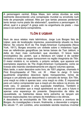 A personagem central, Édipa Maas, tem sérias dúvidas se está
realmente desvendando uma conspiração mundial ou envolvida num
trote de proporção colossal. Mas por que tantas pessoas perderiam
tanto tempo numa piada tão elaborada?, questiona a personagem. E,
afinal, qual é a graça? A graça está na engenharia da piada – mas
essa é só outra teoria conspiratória.
TLÕN E UQBAR
Num de seus relatos mais labirínticos, Jorge Luis Borges fala de
Uqbar, país de localização imprecisa, possivelmente situado na Ásia
Menor. No volume XLVI da The Anglo-American Cyclopaedia (Nova
York, 1917), Borges encontra um verbete sobre o misterioso lugar,
mas as referências geográficas (as terras baixas de Tsai Jaldum, o
delta do Axa) mais confundem que elucidam. O breve texto
enciclopédico diz, porém, que a literatura em Uqbar é de caráter
fantástico e todas as sagas transcorrem na região imaginária de Tlõn.
O maior mistério é, no entanto, o próprio verbete, que aparece em
exemplares esparsos da The Anglo-American Cyclopaedia, como se
tivesse sido inserido clandestinamente em alguns volumes apenas.
Mais tarde, o autor descobre outro livro, de 1001 páginas, chamado A
First Encyclopaedia of Tlõn, vol. XI , Hlaer to Jangr. O tomo
igualmente enigmático descreve tigres transparentes, torres de
sangue e um planeta que desconhece o conceito de tempo. Em Tlõn,
uma maçã no chão é apenas isso: uma maçã no chão. É impossível
para um nativo compreender que a maçã um dia esteve na árvore, de
onde caiu. O passado é uma suposição metafísica. Também é
impossível conceber que a maçã apodrecerá ao sol, pois o futuro é
apenas uma esperança do presente. Desprovidos da idéia de
causalidade, os habitantes dessa terra estranha se lançam em
bizarras especulações nos campos da metafísica e da ciência.
A descoberta da enciclopédia de Tlõn não encerra a aventura de
Borges. As investigações o levam, finalmente, a desvendar o enigma.
No século 17, em Londres, uma sociedade secreta resolveu inventar
 
