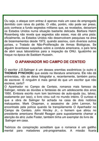 Ou seja, o ataque com antraz é apenas mais um caso de empregado
demitido com raiva do patrão. O vilão, porém, não pode ser preso,
pois conhece a fundo segredos militares que, se revelados, deixariam
os Estados Unidos numa situação bastante delicada. Bárbara Hatch
Rosenberg não revela que segredos são esses, mas dá uma pista:
oficialmente, os Estados Unidos não desenvolvem pesquisas na área
de bioarmamentos desde 1972, quando assinou, com diversos outros
países, o Tratado de Não-Proliferação de Armas Biológicas. Se
alguém levantasse suspeitas sobre a conduta americana, o país teria
de abrir seus laboratórios para a inspeção da ONU. Igualzinho ao
Iraque na época de Saddam Hussein.
O APANHADOR NO CAMPO DE CENTEIO
O escritor J.D.Salinger é um desses eremitas excêntricos (o outro é
THOMAS PYNCHON) que existe na literatura americana. Ele não dá
entrevistas, não se deixa fotografar e, recentemente, também parou
de escrever. E ninguém é mais genial do que um escritor que não
escreve, certo?
O Apanhador no Campo de Centeio, romance mais famoso de
Salinger, retrata as dúvidas e fantasias de um adolescente dos anos
1950. Embora escrito num tom lacrimoso de auto-ajuda (ou, talvez,
exatamente por isso), o livro virou cult no mundo inteiro. O curioso é
que a obra de Salinger foi achada na casa de dois notórios
maluquetes. Mark Chapman, o assassino de John Lennon, foi
encontrado pela polícia quando lia tranqüilamente O Apanhador no
Campo de Centeio. John Hincley Jr., o homem que atirou no
presidente americano Ronald Reagan para supostamente chamar a
atenção da atriz Judie Foster, também tinha um exemplar do livro de
Salinger em casa.
Teóricos da conspiração acreditam que o romance é um gatilho
mental para matadores pré-programados. A missão ficaria
 