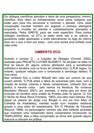 Os ufólogos científicos abordam o tema de uma perspectiva, hmmm,
científica. Eles vêem os extraterrestres como seres malignos que
estão aqui para nos escravizar e controlar o planeta. Uma vasta
conspiração mundial mantém em segredo a ameaça alienígena
enquanto a invasão do planeta é cuidadosamente planejada e
executada. Pelos GREYS, para ser mais específico. Para muitos
ufólogos cientiticos, os ET’s já estão entre nós e os céticos e
gozadores estão destinados a arder eternamente no fogo do inferno
para ver o que e bom pra tosse - com urna sonda anal enfiada você
sabe onde.
UMBERTO ECO
Quando o romace Q - a Caçador de Hereges (Conrad, 2002),
assinado pelo PROJETO LUTHER BLISSETT, foi lançado na Itália no
final do século 20, alguns críticos atentaram para a semelhança
estilística e temática com os livros de Umberto Eco. O PLB negou, no
entanto, qualquer relação com o romancista e semiólogo italiano. E
vice-versa.
Mas Umberto Eco e Luther Blissett têm mais em comum do que
ousam admitir. O PLB adota a tática da subversão pelo caos, com a
criação de lendas urbanas e falsas conspiracoes. Umberto Eco se
dedica á mesma coisa - pelo menos na literatura. No romance
Baudolino (Record, 2001), por exemplo, a trama gira em torno da
invenção do Iendário reino cristão do Prestes João no sécuIo 12. Em
O Nome da Rosa (Nova Fronteira, 1983), sua obra mais famosa, Eco
segue os passos de Jorge Luis Borges e cria um livro falso (A
Comédia de Aristóteles), mantido oculto num mosteiro medieval
graças a uma série de assassinatos. Em O Pêndulo de Faucault
(Record, 1988), os personagens centrais são dois editores picaretas
que inventam uma complicada teoria conspiratória envolvendo os
TEMPLÁRIOS. Mas a falsa conspiração se torna real quando alguns
malucos a colocam em prática.
 
