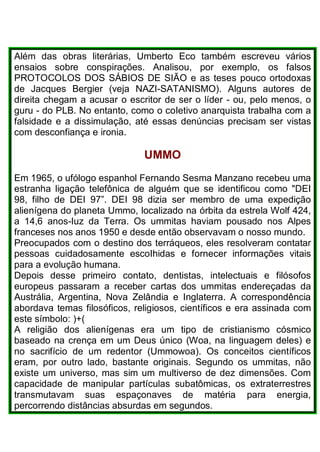 Além das obras literárias, Umberto Eco também escreveu vários
ensaios sobre conspirações. Analisou, por exemplo, os falsos
PROTOCOLOS DOS SÁBIOS DE SIÃO e as teses pouco ortodoxas
de Jacques Bergier (veja NAZI-SATANISMO). Alguns autores de
direita chegam a acusar o escritor de ser o líder - ou, pelo menos, o
guru - do PLB. No entanto, como o coIetivo anarquista trabalha com a
falsidade e a dissimulação, até essas denúncias precisam ser vistas
com desconfiança e ironia.
UMMO
Em 1965, o ufólogo espanhol Fernando Sesma Manzano recebeu uma
estranha ligação telefônica de alguém que se identificou como "DEI
98, filho de DEI 97”. DEI 98 dizia ser membro de uma expedição
alienígena do planeta Ummo, localizado na órbita da estrela Wolf 424,
a 14,6 anos-Iuz da Terra. Os ummitas haviam pousado nos Alpes
franceses nos anos 1950 e desde então observavam o nosso mundo.
Preocupados com o destino dos terráqueos, eles resolveram contatar
pessoas cuidadosamente escoIhidas e fornecer informações vitais
para a evolução humana.
Depois desse primeiro contato, dentistas, intelectuais e filósofos
europeus passaram a receber cartas dos ummitas endereçadas da
Austrália, Argentina, Nova Zelândia e Inglaterra. A correspondência
abordava temas filosóficos, religiosos, científicos e era assinada com
este símbolo: )+(
A religião dos alienígenas era um tipo de cristianismo cósmico
baseado na crença em um Deus único (Woa, na linguagem deles) e
no sacrifício de um redentor (Ummowoa). Os conceitos científicos
eram, por outro lado, bastante originais. Segundo os ummitas, não
existe um universo, mas sim um multiverso de dez dimensões. Com
capacidade de manipular partículas subatômicas, os extraterrestres
transmutavam suas espaçonaves de matéria para energia,
percorrendo distâncias absurdas em segundos.
 
