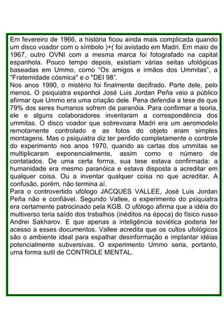 Em fevereiro de 1966, a história ficou ainda mais complicada quando
um disco voador com o símbolo )+( foi avistado em Madri. Em maio de
1967, outro OVNI com a mesma marca foi fotografado na capital
espanhola. Pouco tempo depois, existiam várias seitas ufológicas
baseadas em Ummo, como “Os amigos e irmãos dos Ummitas”, a
"Fraternidade cósmica" e o "DEI 98”.
Nos anos 1990, o mistério foi finalmente decifrado. Parte dele, pelo
menos. O psiquiatra espanhol José Luis Jordan Peña veio a público
afirmar que Ummo era uma criação dele. Pena defendia a tese de que
79% dos seres humanos sofrem de paranóia. Para confirmar a teoria,
ele e alguns colaboradores inventaram a correspondência dos
ummitas. O disco voador que sobrevoara Madri era um aeromodelo
remotamente controlado e as fotos do objeto eram simples
montagens. Mas o psiquiatra diz ter perdido completamente o controle
do experimento nos anos 1970, quando as cartas dos ummitas se
multiplicaram exponencialmente, assim como o número de
contatados. De uma certa forma, sua tese estava confirmada: a
humanidade era mesmo paranóica e estava disposta a acreditar em
qualquer coisa. Ou a inventar qualquer coisa no que acreditar. A
confusão, porém, não termina aí.
Para o controvertido ufólogo JACQUES VALLEE, José Luis Jordan
Peña não e confiável. Segundo Vallee, o experimento do psiquiatra
era certamente patrocinado pela KGB. O ufólogo afirma que a idéia do
multiverso teria saído dos trabalhos (inéditos na época) do físico russo
Andrei Sakharov. E que apenas a inteligência soviética poderia ter
acesso a esses documentos. Vallee acredita que os cultos ufológicos
são o ambiente ideal para espalhar desinformação e implantar idéias
potencialmente subversivas. O experimento Ummo seria, portanto,
uma forma sutil de CONTROLE MENTAL.
 