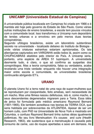 UNICAMP (Universidade Estadual de Campinas)
A universidade pública localizada em Campinas foi criada em 1966 e é
mantida até hoje pelo governo do Estado de São Paulo. Como várias
outras instituições de ensino brasileiras, a escola tem poucos vínculos
com a comunidade local. Isso transformou a Unicamp num depositário
de lendas urbanas e a envolveu em pelo menos duas teorias
conspiratórias.
Segundo ufólogos brasileiros, existe um laboratório subterrâneo
secreto na universidade - localizado debaixo do Instituto de Biologia -
onde várias criaturas estranhas estariam aprisionadas. Os tais
alienígenas capturados em VARGINHA estão todos Iá, assim como os
CHUPACABRAS abatidos pelo interior do País. A Unicamp seria,
portanto, uma espécie de ÁREA 51 tupiniquim. A universidade
desmente tudo, é claro, o que só confirma as suspeitas dos
conspirólogos. Mas a teoria conspiratória, falsa ou verdadeira, acaba
reveIando uma triste verdade: enquanto não houver uma integração
maior entre escola e comunidade, as universidades brasileiras
continuarão abrigando ET’s.
URANO
O planeta Urano foi a terra natal de uma raça de super-mulheres que
se reproduziam por cissiparidade, feito amebas, sem necessidade de
um macho. Mas uma fêmea nasceu defeituosa, isto é, como macho, e
seus descendentes degenerados migraram para a Terra. Essa idéia
de jerico foi formulada pelo médico americano Raymond Bernard
(1901-1965). Ele também acreditava nas teorias da TERRA OCA, que
seria habitada por sobreviventes da ATLÂNTlDA. Apesar de ser um
homem culto, com PhD na Universidade de Nova York e mestrado em
Columbia, o confuso Raymond Bernard tinha outras déias igualmente
polêmicas. No seu livro Menstruation: It’s couses and cure (Health
Research, 1963), ele sustentava que a menstruação é causada pelo
consumo de carne, uso de roupas apertadas e sexo em demasia. As
 