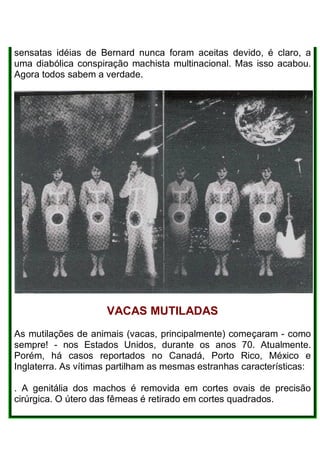 sensatas idéias de Bernard nunca foram aceitas devido, é claro, a
uma diabólica conspiração machista multinacional. Mas isso acabou.
Agora todos sabem a verdade.
VACAS MUTILADAS
As mutilações de animais (vacas, principalmente) começaram - como
sempre! - nos Estados Unidos, durante os anos 70. Atualmente.
Porém, há casos reportados no Canadá, Porto Rico, México e
Inglaterra. As vítimas partilham as mesmas estranhas características:
. A genitália dos machos é removida em cortes ovais de precisão
cirúrgica. O útero das fêmeas é retirado em cortes quadrados.
 