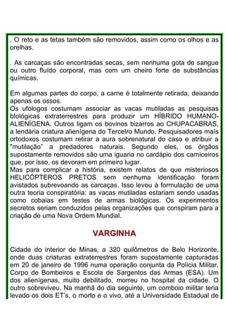 . O reto e as tetas também são removidos, assim como os olhos e as
orelhas.
. As carcaças são encontradas secas, sem nenhuma gota de sangue
ou outro fluído corporal, mas com um cheiro forte de substâncias
químicas.
Em algumas partes do corpo, a carne é totalmente retirada, deixando
apenas os ossos.
Os ufólogos costumam associar as vacas mutiladas as pesquisas
bIológicas extraterrestres para produzir um HÍBRIDO HUMANO-
ALIENÍGENA. Outros ligam os bovinos bizarros ao CHUPACABRAS,
a lendária criatura alienígena do TerceIro Mundo. Pesquisadores maís
ortodoxos costumam retirar a aura sobrenatural do caso e atribuir a
"mutilação” a predadores naturais. Segundo eles, os órgãos
supostamente removidos são uma iguaria no cardápio dos carniceiros
que, por isso, os devoram em primeiro lugar.
Mas para complicar a história, existem relatos de que misteriosos
HELICÓPTEROS PRETOS sem nenhuma identificação foram
avistados subrevoando as carcaças. Isso levou à formulação de uma
outra teoria conspiratória: as vacas mutiladas estariam sendo usadas
como cobaias em testes de armas biológicas. Os experimentos
secretos seriam conduzidos pelas organizações que conspiram para a
criação de uma Nova Ordem Mundial.
VARGINHA
Cidade do interior de Minas, a 320 quilômetros de Belo Horizonte,
onde duas criaturas extraterrestres foram supostamente capturadas
em 20 de janeiro de 1996 numa operação conjunta da Polícia Militar,
Corpo de Bombeiros e Escola de Sargentos das Armas (ESA). Um
dos alienígenas, muito debilitado, morreu no hospital da cidade. O
outro sobreviveu. Na manhã do dia seguinte, um comboio militar teria
levado os dois ET’s, o morto e o vivo, até a Universidade Estadual de
 