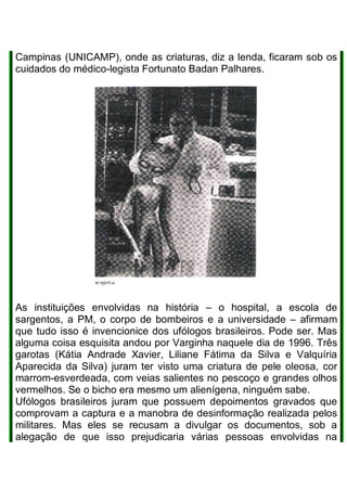 Campinas (UNICAMP), onde as criaturas, diz a lenda, ficaram sob os
cuidados do médico-legista Fortunato Badan Palhares.
As instituições envolvidas na história – o hospital, a escola de
sargentos, a PM, o corpo de bombeiros e a universidade – afirmam
que tudo isso é invencionice dos ufólogos brasileiros. Pode ser. Mas
alguma coisa esquisita andou por Varginha naquele dia de 1996. Três
garotas (Kátia Andrade Xavier, Liliane Fátima da Silva e Valquíria
Aparecida da Silva) juram ter visto uma criatura de pele oleosa, cor
marrom-esverdeada, com veias salientes no pescoço e grandes olhos
vermelhos. Se o bicho era mesmo um alienígena, ninguém sabe.
Ufólogos brasileiros juram que possuem depoimentos gravados que
comprovam a captura e a manobra de desinformação realizada pelos
militares. Mas eles se recusam a divulgar os documentos, sob a
alegação de que isso prejudicaria várias pessoas envolvidas na
 