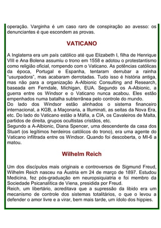 operação. Varginha é um caso raro de conspiração ao avesso: os
denunciantes é que escondem as provas.
VATICANO
A Inglaterra era um país católico até que Elizabeth I, filha de Henrique
VIII e Ana Bolena assumiu o trono em 1558 e adotou o protestantismo
como religião oficial, rompendo com o Vaticano. As potências católicas
da época, Portugal e Espanha, tentaram derrubar a rainha
“usurpadora”, mas acabaram derrotadas. Tudo isso é história antiga,
mas não para a organização A-Albionic Consulting and Research,
baseada em Ferndale, Michigan, EUA. Segundo os A-Albionic, a
guerra entre os Windsor e o Vaticano nunca acabou. Eles estão
empenhados numa batalha subterrânea pelo controle do mundo.
Do lado dos Windsor estão alinhados o sistema financeiro
internacional, a KGB, a Maçonaria, a Illuminati, as seitas da Nova Era,
etc. Do lado do Vaticano estão a Máfia, a CIA, os Cavaleiros de Malta,
partidos de direita, grupos ocultistas cristãos, etc.
Segundo a A-Albionic, Diana Spencer, uma descendente da casa dos
Stuart (os legítimos herdeiros católicos do trono), era uma agente do
Vaticano infiltrada entre os Windsor. Quando foi descoberta, o MI-6 a
matou.
Wilhelm Reich
Um dos discípulos mais originais e controversos de Sigmund Freud,
Wilhelm Reich nasceu na Áustria em 24 de março de 1897. Estudou
Medicina, fez pós-graduação em neuropsiquiatria e foi membro da
Sociedade Psicanalítica de Viena, presidida por Freud.
Reich, um libertário, acreditava que a supressão da libido era um
mecanismo de controle dos sistemas totalitários, o que o levou a
defender o amor livre e a virar, bem mais tarde, um ídolo dos hippies.
 