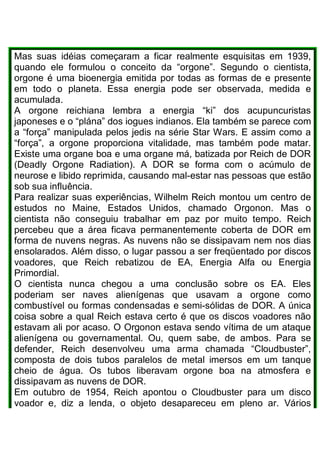 Mas suas idéias começaram a ficar realmente esquisitas em 1939,
quando ele formulou o conceito da “orgone”. Segundo o cientista,
orgone é uma bioenergia emitida por todas as formas de e presente
em todo o planeta. Essa energia pode ser observada, medida e
acumulada.
A orgone reichiana lembra a energia “ki” dos acupuncuristas
japoneses e o “plána” dos iogues indianos. Ela também se parece com
a “força” manipulada pelos jedis na série Star Wars. E assim como a
“força”, a orgone proporciona vitalidade, mas também pode matar.
Existe uma organe boa e uma organe má, batizada por Reich de DOR
(Deadly Orgone Radiation). A DOR se forma com o acúmulo de
neurose e libido reprimida, causando mal-estar nas pessoas que estão
sob sua influência.
Para realizar suas experiências, Wilhelm Reich montou um centro de
estudos no Maine, Estados Unidos, chamado Orgonon. Mas o
cientista não conseguiu trabalhar em paz por muito tempo. Reich
percebeu que a área ficava permanentemente coberta de DOR em
forma de nuvens negras. As nuvens não se dissipavam nem nos dias
ensolarados. Além disso, o lugar passou a ser freqüentado por discos
voadores, que Reich rebatizou de EA, Energia Alfa ou Energia
Primordial.
O cientista nunca chegou a uma conclusão sobre os EA. Eles
poderiam ser naves alienígenas que usavam a orgone como
combustível ou formas condensadas e semi-sólidas de DOR. A única
coisa sobre a qual Reich estava certo é que os discos voadores não
estavam ali por acaso. O Orgonon estava sendo vítima de um ataque
alienígena ou governamental. Ou, quem sabe, de ambos. Para se
defender, Reich desenvolveu uma arma chamada “Cloudbuster”,
composta de dois tubos paralelos de metal imersos em um tanque
cheio de água. Os tubos liberavam orgone boa na atmosfera e
dissipavam as nuvens de DOR.
Em outubro de 1954, Reich apontou o Cloudbuster para um disco
voador e, diz a lenda, o objeto desapareceu em pleno ar. Vários
 
