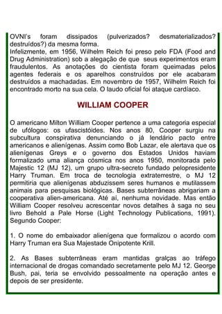 OVNI’s foram dissipados (pulverizados? desmaterializados?
destruídos?) da mesma forma.
Infelizmente, em 1956, Wilhelm Reich foi preso pelo FDA (Food and
Drug Administration) sob a alegação de que seus experimentos eram
fraudulentos. As anotações do cientista foram queimadas pelos
agentes federais e os aparelhos construídos por ele acabaram
destruídos a machadadas. Em novembro de 1957, Wilhelm Reich foi
encontrado morto na sua cela. O laudo oficial foi ataque cardíaco.
WILLIAM COOPER
O americano Milton William Cooper pertence a uma categoria especial
de ufólogos: os ufascistóides. Nos anos 80, Cooper surgiu na
subcultura conspirativa denunciando o já lendário pacto entre
americanos e alienígenas. Assim como Bob Lazar, ele alertava que os
alienígenas Greys e o governo dos Estados Unidos haviam
formalizado uma aliança cósmica nos anos 1950, monitorada pelo
Majestic 12 (MJ 12), um grupo ultra-secreto fundado pelopresidente
Harry Truman. Em troca de tecnologia extraterrestre, o MJ 12
permitiria que alienígenas abduzissem seres humanos e mutilassem
animais para pesquisas biológicas. Bases subterrâneas abrigariam a
cooperativa alien-americana. Até aí, nenhuma novidade. Mas então
William Cooper resolveu acrescentar novos detalhes à saga no seu
livro Behold a Pale Horse (Light Technology Publications, 1991).
Segundo Cooper:
1. O nome do embaixador alienígena que formalizou o acordo com
Harry Truman era Sua Majestade Onipotente Krill.
2. As Bases subterrâneas eram mantidas gralças ao tráfego
internacional de drogas comandado secretamente pelo MJ 12. George
Bush, pai, teria se envolvido pessoalmente na operação antes e
depois de ser presidente.
 