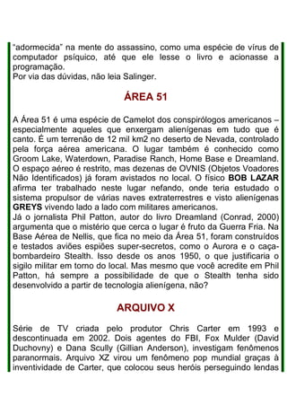 “adormecida” na mente do assassino, como uma espécie de vírus de
computador psíquico, até que ele lesse o livro e acionasse a
programação.
Por via das dúvidas, não leia Salinger.
ÁREA 51
A Área 51 é uma espécie de Camelot dos conspirólogos americanos –
especialmente aqueles que enxergam alienígenas em tudo que é
canto. É um terrenão de 12 mil km2 no deserto de Nevada, controlado
pela força aérea americana. O lugar também é conhecido como
Groom Lake, Waterdown, Paradise Ranch, Home Base e Dreamland.
O espaço aéreo é restrito, mas dezenas de OVNIS (Objetos Voadores
Não Identificados) já foram avistados no local. O físico BOB LAZAR
afirma ter trabalhado neste lugar nefando, onde teria estudado o
sistema propulsor de várias naves extraterrestres e visto alienígenas
GREYS vivendo lado a lado com militares americanos.
Já o jornalista Phil Patton, autor do livro Dreamland (Conrad, 2000)
argumenta que o mistério que cerca o lugar é fruto da Guerra Fria. Na
Base Aérea de Nellis, que fica no meio da Área 51, foram construídos
e testados aviões espiões super-secretos, como o Aurora e o caça-
bombardeiro Stealth. Isso desde os anos 1950, o que justificaria o
sigilo militar em torno do local. Mas mesmo que você acredite em Phil
Patton, há sempre a possibilidade de que o Stealth tenha sido
desenvolvido a partir de tecnologia alienígena, não?
ARQUIVO X
Série de TV criada pelo produtor Chris Carter em 1993 e
descontinuada em 2002. Dois agentes do FBI, Fox Mulder (David
Duchovny) e Dana Scully (Gillian Anderson), investigam fenômenos
paranormais. Arquivo XZ virou um fenômeno pop mundial graças à
inventividade de Carter, que colocou seus heróis perseguindo lendas
 