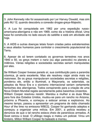 3. John Kennedy não foi assassinado por Ler Harvey Oswald, mas sim
pelo MJ 12, quando descobriu a conexão drogas-greys-Majestic.
4. A Lua foi conquistada em 1962 por uma expedição russo-
americana-alienígena e não em 1969, como diz a história oficial. Uma
base foi construída no lado escuro do satélite e está em atividade até
hoje.
5. A AIDS e outras doenças letais foram criadas pelos extraterrestres
e seus aliados humanos para controlar o crescimento populacional da
Terra.
6. Apesar de só terem contatado os governos terrestres nos anos
1940 e 50, os greys metem o nariz (ou algo parecido) no planeta a
milênios. Várias religiões e sociedades secretas seriam manipuladas
por eles.
Se William Cooper tivesse parado aí, sua contribuição para a paranóia
cósmica, já seria excelente. Mas ele resolveu viajar ainda mais na
maionese. Se os greys manipulavam sociedades secretas e religiões,
ponderou ele, então a Illuminati, a Maçonaria, os satanistas, os
adeptos da Nova Era e o sionismo internacional seriam certamente
fantoches dos alienígenas. Todos conspirando para a criação de uma
Nova Ordem Mundial regida secretamente pelos baixinhos cinzentos.
William Cooper resolveu resistir. Mandou a mulher e as duas filhas
para fora dos Estados Unidos, mudou-se para um rancho no Arizona,
próximo a Phoenix, e começou a estocar armas e explosivos. Ao
mesmo tempo, passou a apresentar um programa de rádio chamado
Hour of the time na emissora WBCQ. Cooper foi ganhando adeptos e
começou a organizar uma milícia. Em 2001, a polícia recebeu a
denúncia de que o tal rancho estava cheio de paranóicos armados. A
Swat cercou o local. O ufólogo reagiu e matou um policial. Virou um
tiroteiro. Milton William Cooper foi baleado e morreu.
 