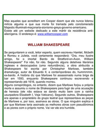Mas aqueles que acreditam em Cooper dizem que ele nunca liderou
milícia alguma e que sua morte foi tramada pelo conclomerado
Majestic-Illuminati-maçonaria-sionismo-greys-governo-americano.
Existe até um website dedicado a este mártir da resistência anti-
alienígena. O endereço é: www.williamcooper.com
WILLIAM SHAKESPEARE
Se perguntarem a você, leitor esperto, quem escreveu Hamlet, Mcbeth
e Romeu e Julieta, você certamente responderá: “Ora, meu ilustre
amigo, foi o imortal Bardo de Stratford-on-Avon, William
Shakespeare!” Foi não, foi não. Segundo alguns detetives literários
ingleses e desocupados (uma redundância), a obra atribuída a
Shakespeare foi escrita por Christopher Marlowe, também
dramaturgo, autor de Eduardo II, e contemporâneo do, hummmmm,
ex-bardo. A história diz que Marlowe foi assassinado numa briga de
bar em 1593, enquanto Shakespeare continuou escrevendo e
representando até 1616, quando morreu.
Alguns conspirólogos, no entanto, dizem que Marlowe forjou a própria
morte e assumiu o nome de Shakespeare para fugir de uma acusação
de heresia (ele não estava se dando muito bem com a rainha
usurpadora Elizabeth I, Veja Vaticano). Segundo outros, Shakespeare
era apenas o proprietário do grupo teatral que representava as peças
de Marlowe e, por isso, assinava as obras. O que ninguém explica é
por que Marlowe teria assinado as melhores obras com pseudônimos
e as piores com o próprio nome. Vai ver ele era humilde.
 