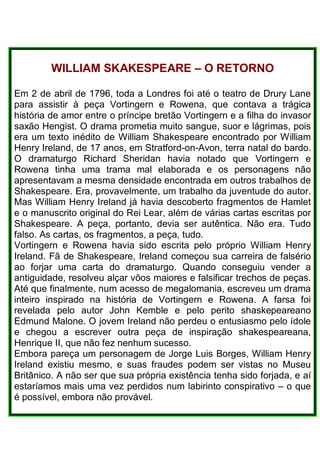 WILLIAM SKAKESPEARE – O RETORNO
Em 2 de abril de 1796, toda a Londres foi até o teatro de Drury Lane
para assistir à peça Vortingern e Rowena, que contava a trágica
história de amor entre o príncipe bretão Vortingern e a filha do invasor
saxão Hengist. O drama prometia muito sangue, suor e lágrimas, pois
era um texto inédito de William Shakespeare encontrado por William
Henry Ireland, de 17 anos, em Stratford-on-Avon, terra natal do bardo.
O dramaturgo Richard Sheridan havia notado que Vortingern e
Rowena tinha uma trama mal elaborada e os personagens não
apresentavam a mesma densidade encontrada em outros trabalhos de
Shakespeare. Era, provavelmente, um trabalho da juventude do autor.
Mas William Henry Ireland já havia descoberto fragmentos de Hamlet
e o manuscrito original do Rei Lear, além de várias cartas escritas por
Shakespeare. A peça, portanto, devia ser autêntica. Não era. Tudo
falso. As cartas, os fragmentos, a peça, tudo.
Vortingern e Rowena havia sido escrita pelo próprio William Henry
Ireland. Fã de Shakespeare, Ireland começou sua carreira de falsério
ao forjar uma carta do dramaturgo. Quando conseguiu vender a
antiguidade, resolveu alçar vôos maiores e falsificar trechos de peças.
Até que finalmente, num acesso de megalomania, escreveu um drama
inteiro inspirado na história de Vortingern e Rowena. A farsa foi
revelada pelo autor John Kemble e pelo perito shaskepeareano
Edmund Malone. O jovem Ireland não perdeu o entusiasmo pelo ídole
e chegou a escrever outra peça de inspiração shakespeareana,
Henrique II, que não fez nenhum sucesso.
Embora pareça um personagem de Jorge Luis Borges, William Henry
Ireland existiu mesmo, e suas fraudes podem ser vistas no Museu
Britânico. A não ser que sua própria existência tenha sido forjada, e aí
estaríamos mais uma vez perdidos num labirinto conspirativo – o que
é possível, embora não provável.
 