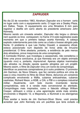 ZAPRUDER
No dia 22 de novembro 1963, Abraham Zapruder era o homem certo
no lugar certo com o equipamento certo. O lugar era a Dealey Plaza,
em Dallas, Texas. O equipamento era uma filmadora 8 mm para
registrar o desfile em carro aberto do presidente americano John
Kennedy.
Mesmo sendo um cineasta amador, Zapruder não largou a câmera
nem quando os tiros começaram: no frame 313 está registradoo exato
momento em que o primeiro balaço acerta Kennedy. A cabeça
explode violentamente para trás como se a bala o tivesse atingido pela
frente. O problema é que Lee Harley Oswald, o assassino oficial,
estava posicionado num depósito de livros atrás da limusine
presidencial. O filme atestaria, portanto, a existência de pelo menos
dois atiradores, prova inequívoca de uma conspiração.
A Comissão Warren, que investigou o assassinato, não considerou o
filme uma prova conclusiva, já que Kennedy era um objeto animado
(quando vivo) e, portanto, imprevisível. Apenas objetos inanimados
são atirados na direção oposta quando atingidos por um projétil.
Mesmo assim, o filme de Zapruder virou um ícone da conspirologia.
Identificar os possíveis conspiradores já é outro problema. O promotor
Jim Garrison, de Nova Orleans, que fez carreira política em cima do
caso e virou mocinho no filme de Oliver Stone, denuncia um consórcio
complicado envolvendo a Máfia, cubanos anticastristas, cubanos
castristas, Richard Nixon, a KGB, a CIA, o FBI e o complexo industrial
militar. Atualmente, com todo mundo inventando teorias
conspiratórias, esta é a versão mais convencional do atentado.
Conspirólogos mais inspirados, como o falecido ufólogo William
Cooper, atribuem o crime a uma agremiação ainda mais sinistra,
envolvendo o Majestic 12, a Maçonaria, a Illuminati e os alienígenas
greys.
Para aceitar a teoria de Jim Garrison-Oliver Stone, você precisa
acreditar que John Kennedy era um pacifista que teria evitado a
 
