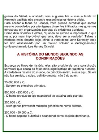 guerra do Vietnã e acabado com a guerra fria – mas a lenda do
Kennedy pacifista não encontra ressonância na história oficial.
Para aceitar a teoria de Cooper, você precisa acreditar que somos
mesmo controlados por alienígenas cinzentos infiltrados nos governos
terrestrese em organizações secretas de existência duvidosa.
Como diria Sherlock Holmes, “quando se elimina o impossível, o que
resta, por mais improvável que seja, deve ser a verdade”. Talvez a
hipótese mais absurda seja, afinal, a verdadeira: John Kennedy pode
ter sido assassinado por um maluco solitário e ideologicamente
confuso chamado Lee Harvey Oswald.
A HISTÓRIA DO MUNDO SEGUNDO AS
CONSPIRAÇÕES
Esqueça os livros de história: eles são produto de uma conspiração
universal que oculta os fatos mais significativos da trajetória humana.
A verdadeira história do mundo, do princípio ao fim, é esta aqui. Se ela
não faz sentido, a culpa, definitivamente, não é do autor.
25.000.000 a.C.
. Surgem os primeiros primatas.
800.000 - 250.000 a.C.
. O homo erectus do tipo neandertal se espalha pelo planeta.
250.000 a.C.
. Alienígenas provocam mutação genética no homo erectus.
250.000 - 50.000 a.C.
. O homo sapiens substitui o neandertal como espécie dominante.
 