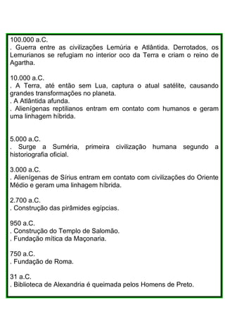 100.000 a.C.
. Guerra entre as civilizações Lemúria e Atlântida. Derrotados, os
Lemurianos se refugiam no interior oco da Terra e criam o reino de
Agartha.
10.000 a.C.
. A Terra, até então sem Lua, captura o atual satélite, causando
grandes transformações no planeta.
. A Atlântida afunda.
. Alienígenas reptilianos entram em contato com humanos e geram
uma linhagem híbrida.
5.000 a.C.
. Surge a Suméria, primeira civilização humana segundo a
historiografia oficial.
3.000 a.C.
. Alienígenas de Sírius entram em contato com civilizações do Oriente
Médio e geram uma linhagem híbrida.
2.700 a.C.
. Construção das pirâmides egípcias.
950 a.C.
. Construção do Templo de Salomão.
. Fundação mítica da Maçonaria.
750 a.C.
. Fundação de Roma.
31 a.C.
. Biblioteca de Alexandria é queimada pelos Homens de Preto.
 