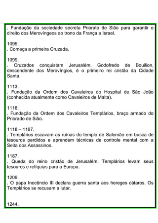 . Fundação da sociedade secreta Priorato de Sião para garantir o
direito dos Merovíngeos ao trono da França e Israel.
1095.
. Começa a primeira Cruzada.
1099.
. Cruzados conquistam Jerusalém. Godofredo de Bouilion,
descendente dos Merovíngios, é o primeiro rei cristão da Cidade
Santa.
1113.
. Fundação da Ordem dos Cavaleiros do Hospital de São João
(conhecida atualmente como Cavaleiros de Malta).
1118.
. Fundação da Ordem dos Cavaleiros Templários, braço armado do
Priorado de Sião.
1118 – 1187.
. Templários escavam as ruínas do templo de Salomão em busca de
tesouros perdidos e aprendem técnicas de controle mental com a
Seita dos Assassinos.
1187.
. Queda do reino cristão de Jerusalém. Templários levam seus
tesouros e relíquias para a Europa.
1209.
. O papa Inocêncio III declara guerra santa aos hereges cátaros. Os
Templários se recusam a lutar.
1244.
 