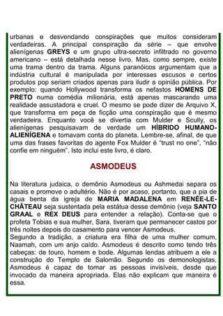 urbanas e desvendando conspirações que muitos consideram
verdadeiras. A principal conspiração da série – que envolve
alienígenas GREYS e um grupo ultra-secreto infiltrado no governo
americano – está detalhada nesse livro. Mas, como sempre, existe
uma trama dentro da trama. Alguns paranóicos argumentam que a
indústria cultural é manipulada por interesses escusos e certos
produtos pop seriam criados apenas para iludir a opinião pública. Por
exemplo: quando Hollywood transforma os nefastos HOMENS DE
PRETO numa comédia milionária, está apenas mascarando uma
realidade assustadora e cruel. O mesmo se pode dizer de Arquivo X,
que transforma em peça de ficção uma conspiração que é mesmo
verdadeira. Enquanto você se divertia com Mulder e Scully, os
alienígenas pesquisavam de verdade um HÍBRIDO HUMANO-
ALIENÍGENA e tomavam conta do planeta. Lembre-se, afinal, de que
uma das frases favoritas do agente Fox Mulder é “trust no one”, “não
confie em ninguém”. Isto inclui este livro, é claro.
ASMODEUS
Na literatura judaica, o demônio Asmodeus ou Ashmedai separa os
casais e promove o adultério. Não é por acaso, portanto, que a pia de
água benta da igreja de MARIA MADALENA em RENÉE-LE-
CHÂTEAU seja sustentada pela estátua desse demônio (veja SANTO
GRAAL e REX DEUS para entender a relação). Conta-se que o
profeta Tobias e sua mulher, Sara, tiveram que permanecer castos por
três noites depois do casamento para vencer Asmodeus.
Segundo a tradição, a criatura era filha de uma mulher comum,
Naamah, com um anjo caído. Asmodeus é descrito como tendo três
cabeças: de touro, homem e bode. Algumas lendas atribuem a ele a
construção do Templo de Salomão. Segundo os demonologistas,
Asmodeus é capaz de tornar as pessoas invisíveis, desde que
invocado da maneira apropriada. Elas não explicam que maneira é
essa.
 
