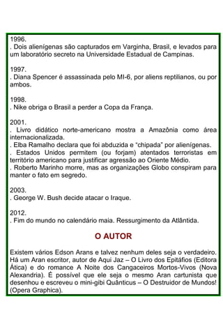 1996.
. Dois alienígenas são capturados em Varginha, Brasil, e levados para
um laboratório secreto na Universidade Estadual de Campinas.
1997.
. Diana Spencer é assassinada pelo MI-6, por aliens reptilianos, ou por
ambos.
1998.
. Nike obriga o Brasil a perder a Copa da França.
2001.
. Livro didático norte-americano mostra a Amazônia como área
internacionalizada.
. Elba Ramalho declara que foi abduzida e “chipada” por alienígenas.
. Estados Unidos permitem (ou forjam) atentados terroristas em
território americano para justificar agressão ao Oriente Médio.
. Roberto Marinho morre, mas as organizações Globo conspiram para
manter o fato em segredo.
2003.
. George W. Bush decide atacar o Iraque.
2012.
. Fim do mundo no calendário maia. Ressurgimento da Atlântida.
O AUTOR
Existem vários Edson Arans e talvez nenhum deles seja o verdadeiro.
Há um Aran escritor, autor de Aqui Jaz – O Livro dos Epitáfios (Editora
Ática) e do romance A Noite dos Cangaceiros Mortos-Vivos (Nova
Alexandria). É possível que ele seja o mesmo Aran cartunista que
desenhou e escreveu o mini-gibi Quânticus – O Destruidor de Mundos!
(Opera Graphica).
 