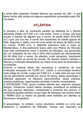 o serial killer superstar Charles Manson era usuário de LSD - e que
talvez tenha sido cobaia em alguma experiência comandada pela CIA.
Vai saber.
ATLÂNTIDA
O primeiro a falar do continente perdido da Atlântida foi o filósofo
ateniense Platão (417-347 a.C.) nos textos Timeu e Crítias. Ele teria
ouvido a história de alguém que a ouvira do poeta Sólon (615-535
a.C.) que, por sua vez, a ouvira dos sacerdotes da cidade egípcia de
Sais. Segundo o relato, nove mil anos antes da época de Sólon (mais
ou menos 10.000 a.C), a Atlântida dominava toda a costa do
Mediterrâneo. A ilha-continente ficava além dos Pilares de Hércules
(que hoje conhecemos como o Estreito de Gibraltar), era governada
por um colegiado de dez reis e tinha sido fundada por descendentes
do titã Atlas (daí o nome). Os atlantes, muito abusados, resolveram
escravizar todos os povos do mundo. Os deuses ficaram furiosos e
fizeram a civilização desaparecer do mapa numa série de terremotos e
inundações.
Embora a história oficial não reconheça a existência de uma
civilização avançada em 10.000 a.C. (Jericó, a comunidade humana
mais antiga do mundo, surgiu em 9.000 a.C. e nada mais era que uma
vila de agricultores cercada por muros de barro), idéias associadas à
Atlântida aparecem na literatura para-científica, seitas exóticas,
escolas esotéricas, organizações secretas e teorias conspiratórias.
A SOCIEDADE TULE, grupo ocultista alemão que, segundo Jacques
Bergrer, influenciou muitos líderes nazistas, acreditava na existência
da raça superior atlantiana, considerada a ancestral dos arianos. O
continente perdido também ocupa lugar de destaque nas teorias sobre
a TERRA OCA (o interior do planeta seria habitado por atlantes ou
lemurianos refugiados).
A arqueologia, no entanto, nunca encontrou artefato ou ruína que
comprove a existência da Atlântida. Teorias que associam as
 