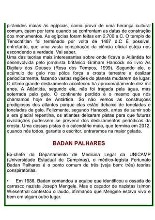 pirâmides maias às egípcias, como prova de uma herança cultural
comum, caem por terra quando se confrontam as datas de construção
dos monumentos. As egípcias foram feitas em 2.700 a.C. O templo de
Tenochtitlan foi terminado por volta de 1487 d.C É possível,
entretanto, que uma vasta conspiração da ciência oficial esteja nos
escondendo a verdade. Vai saber.
Uma das teorias mais interessantes sobre onde ficava a Atlântida foi
desenvolvida pelo jornalista britânico Graham Hancock no livro As
Digitais dos Deuses (Rosa dos Tempos, 1999). Segundo ele, o
acúmulo de gelo nos pólos força a crosta terrestre a deslizar
periodicamente, fazendo vastas regiões do planeta mudarem de lugar.
O último grande deslizamento aconteceu há aproximadamente dez mil
anos. A Atlântida, segundo ele, não foi tragada pela água, mas
soterrada pelo gelo. O continente perdido é o mesmo que nós
chamamos hoje de Antártida. Só não vemos as construções
prodigiosas dos atlantes porque elas estão debaixo de toneladas e
toneladas de gelo. Felizmente, segundo Hancock, antes de sumir sob
a era glacial repentina, os atlantes deixaram pistas para que futuras
civilizações pudessem se prevenir dos deslizamentos periódicos da
crosta. Uma dessas pistas é o calendário maia, que termina em 2012,
quando nós todos, garante o escritor, entraremos na maior gelada.
BADAN PALHARES
Ex-chefe do Departamento de Medicina Legal da UNICAMP
(Universidade Estadual de Campinas), o médico-Iegista Fortunato
Badan Palhares é o ponto comum de três (veja bem: três) teorias
conspiratórias.
• Em 1986, Badan comandou a equipe que identificou a ossada do
carrasco nazista Joseph Mengele. Mas o caçador de nazistas Isimon
Wiesenthal contestou o laudo, afirmando que Mengele estava vivo e
bem em algum outro lugar.
 
