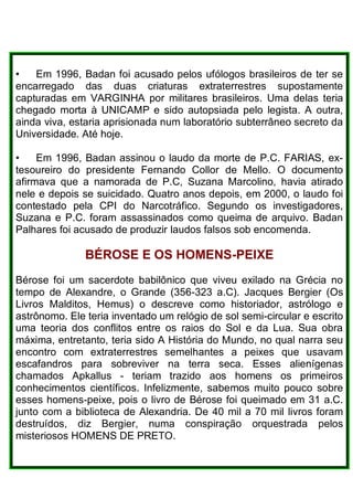 • Em 1996, Badan foi acusado pelos ufólogos brasileiros de ter se
encarregado das duas criaturas extraterrestres supostamente
capturadas em VARGINHA por militares brasileiros. Uma delas teria
chegado morta à UNICAMP e sido autopsiada pelo legista. A outra,
ainda viva, estaria aprisionada num laboratório subterrâneo secreto da
Universidade. Até hoje.
• Em 1996, Badan assinou o laudo da morte de P.C. FARIAS, ex-
tesoureiro do presidente Fernando Collor de Mello. O documento
afirmava que a namorada de P.C, Suzana Marcolino, havia atirado
nele e depois se suicidado. Quatro anos depois, em 2000, o laudo foi
contestado pela CPI do Narcotráfico. Segundo os investigadores,
Suzana e P.C. foram assassinados como queima de arquivo. Badan
Palhares foi acusado de produzir laudos falsos sob encomenda.
BÉROSE E OS HOMENS-PEIXE
Bérose foi um sacerdote babilônico que viveu exilado na Grécia no
tempo de Alexandre, o Grande (356-323 a.C). Jacques Bergier (Os
Livros Malditos, Hemus) o descreve como historiador, astrólogo e
astrônomo. Ele teria inventado um relógio de sol semi-circular e escrito
uma teoria dos conflitos entre os raios do Sol e da Lua. Sua obra
máxima, entretanto, teria sido A História do Mundo, no qual narra seu
encontro com extraterrestres semelhantes a peixes que usavam
escafandros para sobreviver na terra seca. Esses alienígenas
chamados Apkallus - teriam trazido aos homens os primeiros
conhecimentos científicos. Infelizmente, sabemos muito pouco sobre
esses homens-peixe, pois o livro de Bérose foi queimado em 31 a.C.
junto com a biblioteca de Alexandria. De 40 mil a 70 mil livros foram
destruídos, diz Bergier, numa conspiração orquestrada pelos
misteriosos HOMENS DE PRETO.
 