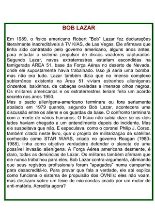 BOB LAZAR
Em 1989, o físico americano Robert "Bob" Lazar fez declarações
literalmente inacreditáveis à TV KIAS, de Las Vegas. Ele afirmava que
tinha sido contratado pelo governo americano, alguns anos antes,
para estudar o sistema propulsor de discos voadores capturados.
Segundo Lazar, naves extraterrestres estariam escondidas na
famigerada ÁREA 51, base da Força Aérea no deserto de Nevada,
onde ele supostamente havia trabalhado. Isso já seria uma bomba,
mas não era tudo. Lazar também dizia que no imenso complexo
subterrâneo existente na Área 51 viviam estranhos alienígenas
cinzentos, baixinhos, de cabeças ovaladas e imensos olhos negros.
Os militares americanos e os extraterrestres teriam feito um acordo
secreto nos anos 1950.
Mas o pacto alienígena-americano terminara ou fora seriamente
abalado em 1979 quando, segundo Bob Lazar, acontecera uma
discussão entre os aliens e os guardas da base. O confronto terminara
com a morte de vários humanos. O físico não sabia dizer se os dois
lados haviam chegado a um entendimento depois do incidente. Mas
ele suspeitava que não. E especulava, como o coronel Philip J. Corso,
também citado neste livro, que o projeto de militarização de satélites
conhecido como STAR WARS, criado no governo Reagan (1980-
1988), linha como objetivo verdadeiro defender o planeta de uma
possível invasão alienígena. A Força Aérea americana desmente, é
claro, todas as denúncias de Lazar. Os militares também afirmam que
ele nunca trabalhou para eles. Bob Lazar contra-argumenta, afirmando
que seus registros profissionais foram "apagados" numa campanha
para desacreditá-lo. Para provar que fala a verdade, ele até explica
como funciona o sistema de propulsão dos OVNI’s: eles não voam,
mas deslizam sobre um feixe de microondas criado por um motor de
anti-matéria. Acredita agora?
 