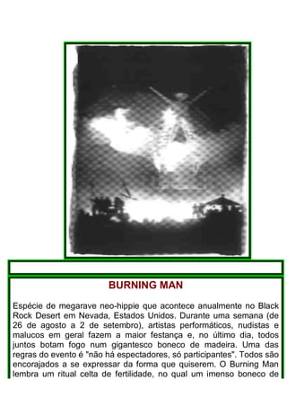 BURNING MAN
Espécie de megarave neo-hippie que acontece anualmente no Black
Rock Desert em Nevada, Estados Unidos. Durante uma semana (de
26 de agosto a 2 de setembro), artistas performáticos, nudistas e
malucos em geral fazem a maior festança e, no último dia, todos
juntos botam fogo num gigantesco boneco de madeira. Uma das
regras do evento é "não há espectadores, só participantes". Todos são
encorajados a se expressar da forma que quiserem. O Burning Man
lembra um ritual celta de fertilidade, no qual um imenso boneco de
 