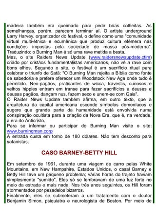 madeira também era queimado para pedir boas colheitas. As
semelhanças, porém, parecem terminar aí. O artista underground
Larry Harvey. organizador do festival, o define como uma "comunidade
virtual multi-étnica e ecumênica que produz cultura efêmera nas
condições impostas pela sociedade de massa pós-moderna".
Traduzindo: o Burning Man é só uma rave metida a besta.
Mas, o site Raiders News Update (www.raidersnewsupdate.ctim)
criado por cristãos fundamentalistas americanos, não vê a rave com
bons olhos. Segundo o site, o festival é um sacrifício ritual para
celebrar o triunfo de Satã: "O Burning Man rejeita a Bíblia como fonte
de sabedoria e prefere oferecer um Woodstock New Age onde tudo é
permitido. Neo-pagãos, praticantes de wicca, travestis, curiosos e
velhos hippies entram em transe para fazer sacrifícios a deuses e
deusas pagãos, dançam nus, fazem sexo e unem-se com Gaia".
O Raider News Update também afirma, em outro texto, que a
arquitetura da capital americana esconde símbolos demoníacos e
sugere que grande parte da humanidade está envolvida numa
conspiração ocultista para a criação da Nova Era, que é, na verdade,
a era do Anticristo.
Para se informar ou participar do Burning Man visite o site:
www.burningman.corp
A entrada custa em torno de 180 dólares. Não tem desconto para
satanistas.
CASO BARNEY-BETTY HILL
Em setembro de 1961, durante uma viagem de carro pelas White
Mountains, em New Hampshire, Estados Unidos, o casal Barney e
Betty Hill teve um pequeno problema; várias horas do trajeto haviam
simplesmente "sumido". Eles só se lembravam de uma luz forte no
meio da estrada e mais nada. Nos três anos seguintes, os Hill foram
atormentados por pesadelos bizarros.
Finalmente, eles se submeteram a um tratamento com o doutor
Benjamin Simon, psiquiatra e neurologista de Boston. Por meio de
 