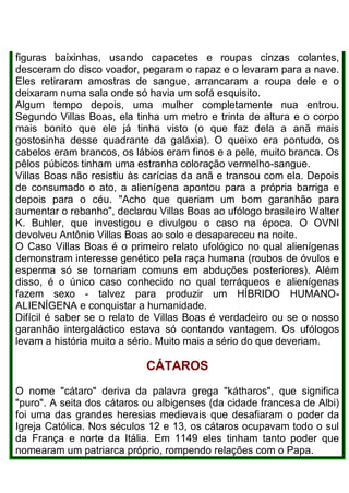 figuras baixinhas, usando capacetes e roupas cinzas colantes,
desceram do disco voador, pegaram o rapaz e o levaram para a nave.
Eles retiraram amostras de sangue, arrancaram a roupa dele e o
deixaram numa sala onde só havia um sofá esquisito.
Algum tempo depois, uma mulher completamente nua entrou.
Segundo Villas Boas, ela tinha um metro e trinta de altura e o corpo
mais bonito que ele já tinha visto (o que faz dela a anã mais
gostosinha desse quadrante da galáxia). O queixo era pontudo, os
cabelos eram brancos, os lábios eram finos e a pele, muito branca. Os
pêlos púbicos tinham uma estranha coloração vermelho-sangue.
Villas Boas não resistiu às carícias da anã e transou com ela. Depois
de consumado o ato, a alienígena apontou para a própria barriga e
depois para o céu. "Acho que queriam um bom garanhão para
aumentar o rebanho", declarou Villas Boas ao ufólogo brasileiro Walter
K. Buhler, que investigou e divulgou o caso na época. O OVNI
devolveu Antônio Villas Boas ao solo e desapareceu na noite.
O Caso Villas Boas é o primeiro relato ufológico no qual alienígenas
demonstram interesse genético pela raça humana (roubos de óvulos e
esperma só se tornariam comuns em abduções posteriores). Além
disso, é o único caso conhecido no qual terráqueos e alienígenas
fazem sexo - talvez para produzir um HÍBRIDO HUMANO-
ALIENÍGENA e conquistar a humanidade.
Difícil é saber se o relato de Villas Boas é verdadeiro ou se o nosso
garanhão intergaláctico estava só contando vantagem. Os ufólogos
levam a história muito a sério. Muito mais a sério do que deveriam.
CÁTAROS
O nome "cátaro" deriva da palavra grega "kátharos", que significa
"puro". A seita dos cátaros ou albigenses (da cidade francesa de Albi)
foi uma das grandes heresias medievais que desafiaram o poder da
Igreja Católica. Nos séculos 12 e 13, os cátaros ocupavam todo o sul
da França e norte da Itália. Em 1149 eles tinham tanto poder que
nomearam um patriarca próprio, rompendo relações com o Papa.
 