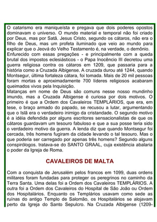 O catarismo era maniqueísta e pregava que dois poderes opostos
dominavam o universo. O mundo material e temporal não foi criado
por Deus, mas por Satã. Jesus Cristo, segundo os cátaros, não era o
filho de Deus, mas um profeta iluminado que veio ao mundo para
explicar que o Jeová do Velho Testamento é, na verdade, o demônio.
Enfurecido com essas pregações - e principalmente com a queda
brutal dos impostos eclesiásticos - o Papa Inocêncio III decretou uma
guerra religiosa contra os cátaros em 1209, que passaria para a
história como a Cruzada Albigense. A cruzada durou até 1244, quando
Montsegur, última fortaleza cátara, foi tomada. Mais de 20 mil pessoas
foram mortas e aproximadamente 700 líderes religiosos acabaram
queimados vivos pela Inquisição.
Matanças em nome de Deus são comuns nesse nosso mundinho
imundo, mas a Cruzada Albigense é curiosa por dois motivos. O
primeiro é que a Ordem dos Cavaleiros TEMPLÁRIOS, que era, em
tese, o braço armado do papado, se recusou a lutar, argumentando
que o Islã era o verdadeiro inimigo da cristandade. O segundo motivo
é a idéia defendida por alguns escritores sensacionalistas de que os
cátaros guardavam um tesouro fabuloso e que a sua posse teria sido
o verdadeiro motivo da guerra. A lenda diz que quando Montsegur foi
cercada, três homens fugiram da cidade levando o tal tesouro. Mas o
que poderia ser carregado por apenas três homens? Segundo alguns
conspirólogos. tratava-se do SANTO GRAAL, cuja existência abalaria
o poder da Igreja de Roma.
CAVALEIROS DE MALTA
Com a conquista de Jerusalém pelos francos em 1099, duas ordens
militares foram fundadas para proteger os peregrinos no caminho da
Terra Santa. Uma delas foi a Ordem dos Cavaleiros TEMPLÁRIOS. A
outra foi a Ordem dos Cavaleiros do Hospital de São João ou Ordem
dos Hospitalários. Enquanto os Templários usavam como sede as
ruínas do antigo Templo de Salomão, os Hospitalários se alojavam
perto da Igreja do Santo Sepulcro. Na Cruzada Albigense (1209-
 