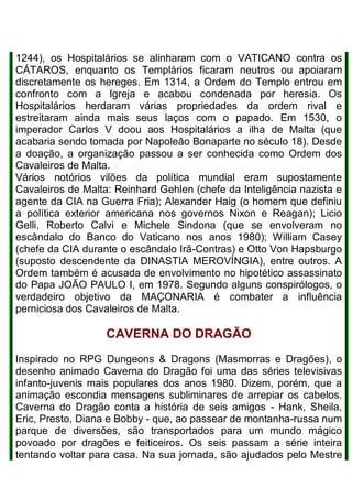 1244), os Hospitalários se alinharam com o VATICANO contra os
CÁTAROS, enquanto os Templários ficaram neutros ou apoiaram
discretamente os hereges. Em 1314, a Ordem do Templo entrou em
confronto com a Igreja e acabou condenada por heresia. Os
Hospitalários herdaram várias propriedades da ordem rival e
estreitaram ainda mais seus laços com o papado. Em 1530, o
imperador Carlos V doou aos Hospitalários a ilha de Malta (que
acabaria sendo tomada por Napoleão Bonaparte no século 18). Desde
a doação, a organização passou a ser conhecida como Ordem dos
Cavaleiros de Malta.
Vários notórios vilões da política mundial eram supostamente
Cavaleiros de Malta: Reinhard Gehlen (chefe da Inteligência nazista e
agente da CIA na Guerra Fria); Alexander Haig (o homem que definiu
a política exterior americana nos governos Nixon e Reagan); Licio
Gelli, Roberto Calvi e Michele Sindona (que se envolveram no
escândalo do Banco do Vaticano nos anos 1980); William Casey
(chefe da CIA durante o escândalo Irã-Contras) e Otto Von Hapsburgo
(suposto descendente da DINASTIA MEROVÍNGIA), entre outros. A
Ordem também é acusada de envolvimento no hipotético assassinato
do Papa JOÃO PAULO I, em 1978. Segundo alguns conspirólogos, o
verdadeiro objetivo da MAÇONARIA é combater a influência
perniciosa dos Cavaleiros de Malta.
CAVERNA DO DRAGÃO
Inspirado no RPG Dungeons & Dragons (Masmorras e Dragões), o
desenho animado Caverna do Dragão foi uma das séries televisivas
infanto-juvenis mais populares dos anos 1980. Dizem, porém, que a
animação escondia mensagens subliminares de arrepiar os cabelos.
Caverna do Dragão conta a história de seis amigos - Hank, Sheila,
Eric, Presto, Diana e Bobby - que, ao passear de montanha-russa num
parque de diversões, são transportados para um mundo mágico
povoado por dragões e feiticeiros. Os seis passam a série inteira
tentando voltar para casa. Na sua jornada, são ajudados pelo Mestre
 