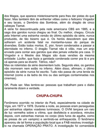 dos Magos, que aparece misteriosamente para lhes dar pistas do que
fazer. Mas também têm de enfrentar vilões como o feiticeiro Vingador
e seu lacaio, o Demônio das Sombras, além do dragão de cinco
cabeças Tiamat.
A série foi descontinuada pela rede americana CBS em 1985, e a
saga dos garotos nunca chegou ao final. Ou melhor, chegou. Circula
pela Internet uma estranha versão do último episódio da série, nunca
produzido, de tão bizarro que é. Os heróis descobrem que eles
sofreram um acidente fatal na montanha-russa do parque de
diversões. Estão todos mortos. E, pior, foram condenados a passar a
eternidade no inferno. O dragão Tiamat não é vilão, mas um anjo
enviado para contar aos garotos que eles jamais voltarão pra casa. O
Vingador e o Mestre dos Magos são duas versões da mesma
entidade: Lúcifer, que fazia a garotada condenada correr pra lá e pra
cá apenas para se divertir. Tétrico, não?
Mas os roteiristas da série desmentem tudo. Segundo eles, os garotos
não morreram nem estão no inferno. Além disso, afirmam, o último
episódio da série nunca foi escrito. Tudo não passa de uma lenda da
Internet (como a da ladra de rins ou das seringas contaminadas nos
cinemas).
OK. Pode ser. Mas lembre-se: pessoas que trabalham para o diabo
raramente dizem a verdade.
CHUPA-CHUPA
Fenômeno ocorrido no interior do Pará, especialmente na cidade de
Vigia, em 1977 e 1978. Durante a noite, as pessoas eram perseguidas
por estranhos objetos voadores luminosos. O OVNI lançava um raio
de luz vermelha sobre a vítima, que desfalecia e acordava, minutos
depois, com estranhas marcas no corpo (dois furos de agulha, como
as presas de um vampiro) e sentindo-se enfraquecida. O fenômeno
apavorou de tal forma a população local que a FAB resolveu investigá-
lo na chamada OPERAÇÃO PRATO. A investigação foi comandada
 