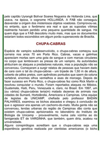 pelo capitão Uyrangê Bolívar Soares Nogueira de Hollanda Lima, que
usava, na época, o cognome HOLLANDA. A FAB não conseguiu
desvendar a origem dos misteriosos objetos voadores. Comprovou-se,
no entanto, que o fenômeno era real e que as supostas vítimas
realmente haviam perdido uma pequena quantidade de sangue. Há
quem diga que a FAB descobriu muito mais, mas que os documentos
estariam todos escondidos em algum porão supersecreto de Brasília.
CHUPA-CABRAS
Espécie de vampiro subdesenvolvido, o chupa-cabras começou sua
carreira nos anos 70 em Porto Rico. Cabras, vacas e galinhas
apareciam mortas sem uma gota de sangue e com marcas circulares
no corpo que lembravam as presas de um vampiro. As autoridades
atribuíram os ataques a predadores naturais, mas a população não se
convenceu. Começaram a surgir relatos de pessoas que haviam dado
de cara com o tal do chupa-cabras - um bípede de 1,50 m de altura,
coberto de pêlos pretos, com apêndices pontudos que saem da coluna
vertebral, enormes olhos vermelhos e asas de morcego. Depois de
fazer sucesso em Porto Rico, o chupa-cabras fez como Rick Martin e
resolveu conquistar o mundo. Foram reportados ataques no México,
Guatemala, Haiti, Peru, Venezuela e, claro, no Brasil. Em 1997, um
(ou vários) chupa-cabras teria(m) matado dezenas de animais nas
cidades de Sumaré, Hortolândia, Americana e Campinas. Uma equipe
de legistas da UNICAMP, chefiada pelo professor BADAN
PALHARES, examinou os bichos atacados e chegou à conclusão de
que o agressor era apenas um cachorro-do-mato. Muita gente não se
convenceu, lendas urbanas da região de Campinas dão conta que
existem chupa-cabras aprisionados no laboratório do Instituto de
Biologia da Unicamp - provavelmente, numa cela vizinha ao do
famigerado ET de VARGINHA. que também, quem diria, acabou na
universidade.
Alguns conspirólogos acreditam que o chupa-cabras seja uma
experiência genética realizada por cientistas americanos (o bicho
 