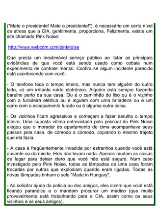 ("Mate o presidente! Mate o presidente!"), é necessário um certo nível
de stress que a CIA, gentilmente, proporciona. Felizmente, existe um
site chamado Pink Noise:
http://www.webcom.com/pinknoise
Que presta um inestimável serviço público ao listar as principais
evidências de que você está sendo usado como cobaia num
experimento de controle mental. Confira se algum incidente parecido
está acontecendo com você:
- O telefone toca o tempo inteiro, mas nunca tem alguém do outro
lado, só um irritante ruído eletrônico. Alguém está sempre fazendo
barulho perto da sua casa. Ou é o caminhão do lixo ou é o vizinho
com a furadeira elétrica ou é alguém com uma britadeira ou é um
carro com o escapamento furado ou é alguma outra coisa.
- Os vizinhos ficam agressivos e começam a fazer barulho o tempo
inteiro. Uma suposta vítima entrevistada pelo pessoal do Pink Noise
alegou que o morador do apartamento de cima acompanhava seus
passos pela casa, de cômodo a cômodo, copiando o mesmo trajeto
que ela fazia.
- A casa é freqüentemente invadida por estranhos quando você está
ausente ou dormindo. Eles não levam nada. Apenas mudam as coisas
de lugar para deixar claro que você não está seguro. Num caso
investigado pelo Pink Noise, todas as lâmpadas de uma casa foram
trocadas por outras que explodiam quando eram ligadas. Todas as
novas lâmpadas tinham o selo "Made in Hungary".
- Ao solicitar ajuda da polícia ou dos amigos, eles dizem que você está
ficando paranóico e o mandam procurar um médico (que muito
provavelmente está trabalhando para a CIA, assim como os seus
vizinhos e os seus amigos).
 