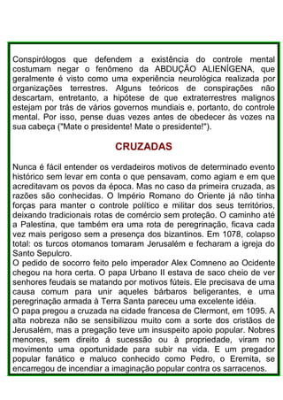 Conspirólogos que defendem a existência do controle mental
costumam negar o fenômeno da ABDUÇÃO ALIENÍGENA, que
geralmente é visto como uma experiência neurológica realizada por
organizações terrestres. Alguns teóricos de conspirações não
descartam, entretanto, a hipótese de que extraterrestres malignos
estejam por trás de vários governos mundiais e, portanto, do controle
mental. Por isso, pense duas vezes antes de obedecer às vozes na
sua cabeça ("Mate o presidente! Mate o presidente!").
CRUZADAS
Nunca é fácil entender os verdadeiros motivos de determinado evento
histórico sem levar em conta o que pensavam, como agiam e em que
acreditavam os povos da época. Mas no caso da primeira cruzada, as
razões são conhecidas. O Império Romano do Oriente já não tinha
forças para manter o controle político e militar dos seus territórios,
deixando tradicionais rotas de comércio sem proteção. O caminho até
a Palestina, que também era uma rota de peregrinação, ficava cada
vez mais perigoso sem a presença dos bizantinos. Em 1078, colapso
total: os turcos otomanos tomaram Jerusalém e fecharam a igreja do
Santo Sepulcro.
O pedido de socorro feito pelo imperador Alex Comneno ao Ocidente
chegou na hora certa. O papa Urbano II estava de saco cheio de ver
senhores feudais se matando por motivos fúteis. Ele precisava de uma
causa comum para unir aqueles bárbaros beligerantes, e uma
peregrinação armada à Terra Santa pareceu uma excelente idéia.
O papa pregou a cruzada na cidade francesa de Clermont, em 1095. A
alta nobreza não se sensibilizou muito com a sorte dos cristãos de
Jerusalém, mas a pregação teve um insuspeito apoio popular. Nobres
menores, sem direito á sucessão ou à propriedade, viram no
movimento uma oportunidade para subir na vida. E um pregador
popular fanático e maluco conhecido como Pedro, o Eremita, se
encarregou de incendiar a imaginação popular contra os sarracenos.
 