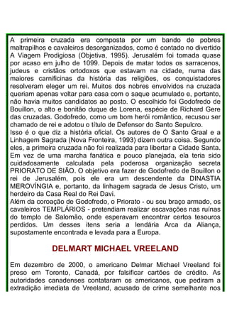 A primeira cruzada era composta por um bando de pobres
maltrapilhos e cavaleiros desorganizados, como é contado no divertido
A Viagem Prodigiosa (Objetiva, 1995). Jerusalém foi tomada quase
por acaso em julho de 1099. Depois de matar todos os sarracenos,
judeus e cristãos ortodoxos que estavam na cidade, numa das
maiores carnificinas da história das religiões, os conquistadores
resolveram eleger um rei. Muitos dos nobres envolvidos na cruzada
queriam apenas voltar para casa com o saque acumulado e, portanto,
não havia muitos candidatos ao posto. O escolhido foi Godofredo de
Bouillon, o alto e bonitão duque de Lorena, espécie de Richard Gere
das cruzadas. Godofredo, como um bom herói romântico, recusou ser
chamado de rei e adotou o título de Defensor do Santo Sepulcro.
Isso é o que diz a história oficial. Os autores de O Santo Graal e a
Linhagem Sagrada (Nova Fronteira, 1993) dizem outra coisa. Segundo
eles, a primeira cruzada não foi realizada para libertar a Cidade Santa.
Em vez de uma marcha fanática e pouco planejada, ela teria sido
cuidadosamente calculada pela poderosa organização secreta
PRIORATO DE SIÃO. O objetivo era fazer de Godofredo de Bouillon o
rei de Jerusalém, pois ele era um descendente da DINASTIA
MEROVÍNGIA e, portanto, da linhagem sagrada de Jesus Cristo, um
herdeiro da Casa Real do Rei Davi.
Além da coroação de Godofredo, o Priorato - ou seu braço armado, os
cavaleiros TEMPLÁRIOS - pretendiam realizar escavações nas ruínas
do templo de Salomão, onde esperavam encontrar certos tesouros
perdidos. Um desses itens seria a lendária Arca da Aliança,
supostamente encontrada e levada para a Europa.
DELMART MICHAEL VREELAND
Em dezembro de 2000, o americano Delmar Michael Vreeland foi
preso em Toronto, Canadá, por falsificar cartões de crédito. As
autoridades canadenses contataram os americanos, que pediram a
extradição imediata de Vreeland, acusado de crime semelhante nos
 