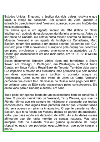 Estados Unidos. Enquanto a Justiça dos dois países resolvia o que
fazer, o tempo foi passando. Em outubro de 2001, quando a
extradição parecia inevitável, Vreeland apareceu com uma história das
mais interessantes.
Ele afirma que é um agente secreto da ONI (Office of Naval
Intelligence), agência de espionagem da Marinha americana. Antes de
ser preso no Canadá, ele estava numa missão secreta na Rússia. Em
Moscou, Vreeland e um agente da Inteligência Canadense, Marc
Bastien, teriam tido acesso a um dossiê secreto (elaborado pela CIA,
roubado pela KGB e novamente surrupiado pela dupla) que descrevia
um plano envolvendo o governo americano e os atentados da Al-
Qaeda que aconteceriam um ano mais tarde, em 11 DE SETEMBRO
DE 2001.
Esses documentos listavam vários alvos dos terroristas: a Sears
Tower, em Chicago; o Pentágono, em Washington; o World Trade
Center, em Nova York; o Royal Bank de Toronto. Também dizia que a
CIA impediria a maioria dos atentados, mas permitiria que pelo menos
um deles acontecesse, para justificar o posterior ataque ao
Afeganistão. Como numa boa trama de John Le Carré, Vreeland
percebeu que estava frito. Se ficasse na Rússia seria pego pela KGB,
se voltasse para os EUA seria assassinado pelos conspiradores. Ele
então voou para o Canadá e acabou em cana.
Tudo pode ser apenas lorota de um estelionatário bom de conversa, é
claro. O próprio meio-irmão de Vreeland, Terry Weems, que vive na
Flórida, afirma que ele sempre foi mitômano e obcecado por teorias
conspiratórias. Mas alguns fatos parecem indicar que Vreeland talvez
não seja apenas um pilantra imaginativo. O agente canadense Marc
Bastien, que teria ficado em Moscou depois da partida do americano,
voltou pra casa morto em dezembro de 2000. As autoridades russas
afirmaram que ele havia morrido de causas naturais. Mas uma
autópsia feita no Canadá revelou grande quantidade da droga
clopazine, usada em pacientes esquizofrênicos, que pode causar a
morte.
 