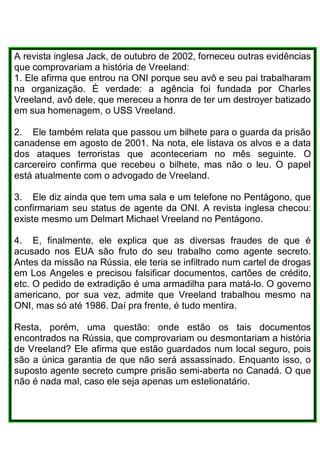 A revista inglesa Jack, de outubro de 2002, forneceu outras evidências
que comprovariam a história de Vreeland:
1. Ele afirma que entrou na ONI porque seu avô e seu pai trabalharam
na organização. É verdade: a agência foi fundada por Charles
Vreeland, avô dele, que mereceu a honra de ter um destroyer batizado
em sua homenagem, o USS Vreeland.
2. Ele também relata que passou um bilhete para o guarda da prisão
canadense em agosto de 2001. Na nota, ele listava os alvos e a data
dos ataques terroristas que aconteceriam no mês seguinte. O
carcereiro confirma que recebeu o bilhete, mas não o leu. O papel
está atualmente com o advogado de Vreeland.
3. Ele diz ainda que tem uma sala e um telefone no Pentágono, que
confirmariam seu status de agente da ONI. A revista inglesa checou:
existe mesmo um Delmart Michael Vreeland no Pentágono.
4. E, finalmente, ele explica que as diversas fraudes de que é
acusado nos EUA são fruto do seu trabalho como agente secreto.
Antes da missão na Rússia, ele teria se infiltrado num cartel de drogas
em Los Angeles e precisou falsificar documentos, cartões de crédito,
etc. O pedido de extradição é uma armadilha para matá-lo. O governo
americano, por sua vez, admite que Vreeland trabalhou mesmo na
ONI, mas só até 1986. Daí pra frente, é tudo mentira.
Resta, porém, uma questão: onde estão os tais documentos
encontrados na Rússia, que comprovariam ou desmontariam a história
de Vreeland? Ele afirma que estão guardados num local seguro, pois
são a única garantia de que não será assassinado. Enquanto isso, o
suposto agente secreto cumpre prisão semi-aberta no Canadá. O que
não é nada mal, caso ele seja apenas um estelionatário.
 