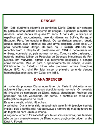 DENGUE
Em 1985, durante o governo do sandinista Daniel Ortega, a Nicarágua
foi palco de uma violenta epidemia de dengue - a primeira a ocorrer na
América Latina depois de quase 20 anos. A partir daí, a doença se
espalhou pelo subcontinente, fazendo vitimas na Bolívia, Paraguai,
Equador, Peru, Venezuela e Brasil. Os sandinistas alegam, desde
aquela época, que a dengue era uma arma biológica usada pela CIA
para desestabilizar Ortega. De fato, os ESTADOS UNIDOS não
reconheceram a eleição do presidente em 1984 e decretaram um
embargo comercial ao país no mesmo ano. Como se não bastasse, o
nefando Instituto Militar de Pesquisa de Doenças Infecciosas de Fort
Detrick, em Maryland, admite que realmente pesquisou a dengue
como bio-arma. Mas só para o aprimoramento da ciência, é claro.
Oficialmente os Estados Unidos não produzem armas biológicas
desde 1972. Ah, sim! Por falar nisso, o primeiro surto de dengue
hemorrágica aconteceu em Cuba, em 1981.
DIANA SPENCER
A morte da princesa Diana num túnel de Paris é atribuída a um
acidente trágico,mas de causas absolutamente normais. O motorista
da limusine do namorado de Diana, estava alcoolizado. Fugindo dos
paparazzi em alta velocidade, ele perdeu o controle do carro e se
estraçalhou na parede do túnel.
Essa é a versão oficial. Há outras.
A primeira: Diana teria sido assassinada pelo MI-6 (serviço secreto
inglês), pois a família real não aprovava o namoro da mãe do futuro rei
da Inglaterra com um muçulmano.
A segunda: o carro foi sabotado por terroristas islâmicos, que também
não curtiam o envolvimento de Diana com o playboy de origem árabe
Dodi Al Fayed.
 