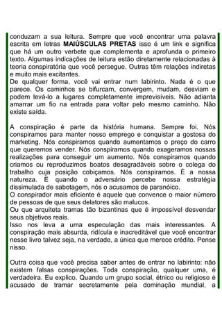conduzam a sua leitura. Sempre que você encontrar uma palavra
escrita em letras MAIÚSCULAS PRETAS isso é um link e significa
que há um outro verbete que complementa e aprofunda o primeiro
texto. Algumas indicações de leitura estão diretamente relacionadas à
teoria conspiratória que você persegue. Outras têm relações indiretas
e muito mais excitantes.
De qualquer forma, você vai entrar num labirinto. Nada é o que
parece. Os caminhos se bifurcam, convergem, mudam, desviam e
podem levá-lo a lugares completamente imprevisíveis. Não adianta
amarrar um fio na entrada para voltar pelo mesmo caminho. Não
existe saída.
A conspiração é parte da história humana. Sempre foi. Nós
conspiramos para manter nosso emprego e conquistar a gostosa do
marketing. Nós conspiramos quando aumentamos o preço do carro
que queremos vender. Nós conspiramos quando exageramos nossas
realizações para conseguir um aumento. Nós conspiramos quando
criamos ou reproduzimos boatos desagradáveis sobre o colega do
trabalho cuja posição cobiçamos. Nós conspiramos. É a nossa
natureza. E quando o adversário percebe nossa estratégia
dissimulada de sabotagem, nós o acusamos de paranóico.
O conspirador mais eficiente é aquele que convence o maior número
de pessoas de que seus delatores são malucos.
Ou que arquiteta tramas tão bizantinas que é impossível desvendar
seus objetivos reais.
Isso nos leva a uma especulação das mais interessantes. A
conspiração mais absurda, ridícula e inacreditável que você encontrar
nesse livro talvez seja, na verdade, a única que merece crédito. Pense
nisso.
Outra coisa que você precisa saber antes de entrar no labirinto: não
existem falsas conspirações. Toda conspiração, qualquer uma, é
verdadeira. Eu explico. Quando um grupo social, étnico ou religioso é
acusado de tramar secretamente pela dominação mundial, a
 